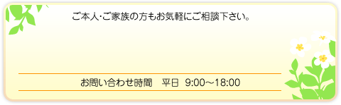 ご本人・ご家族の方もお気軽にご相談下さい。 お問い合わせ時間 平日 9:00~18:00